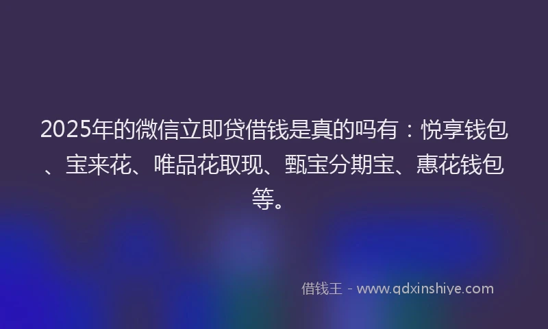 2025年的微信立即贷借钱是真的吗有：悦享钱包、宝来花、唯品花取现、甄宝分期宝、惠花钱包等。