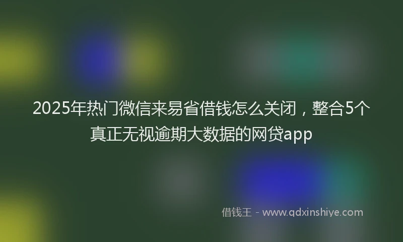 2025年热门微信来易省借钱怎么关闭，整合5个真正无视逾期大数据的网贷app