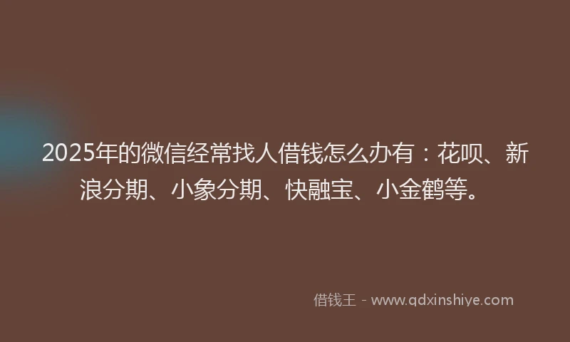 2025年的微信经常找人借钱怎么办有：花呗、新浪分期、小象分期、快融宝、小金鹤等。