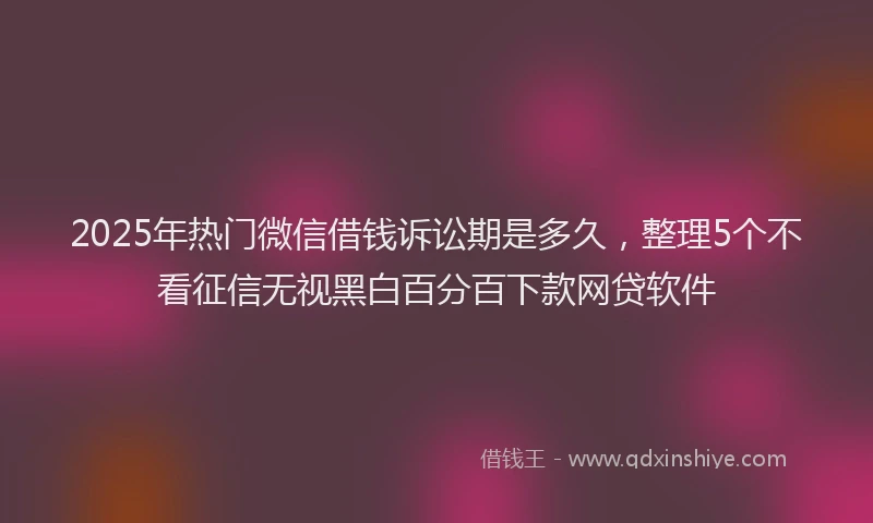 2025年热门微信借钱诉讼期是多久，整理5个不看征信无视黑白百分百下款网贷软件
