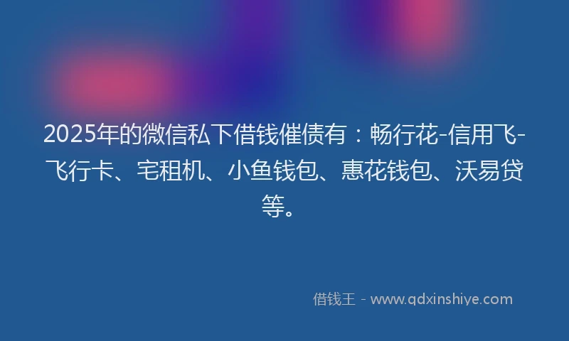2025年的微信私下借钱催债有：畅行花-信用飞-飞行卡、宅租机、小鱼钱包、惠花钱包、沃易贷等。