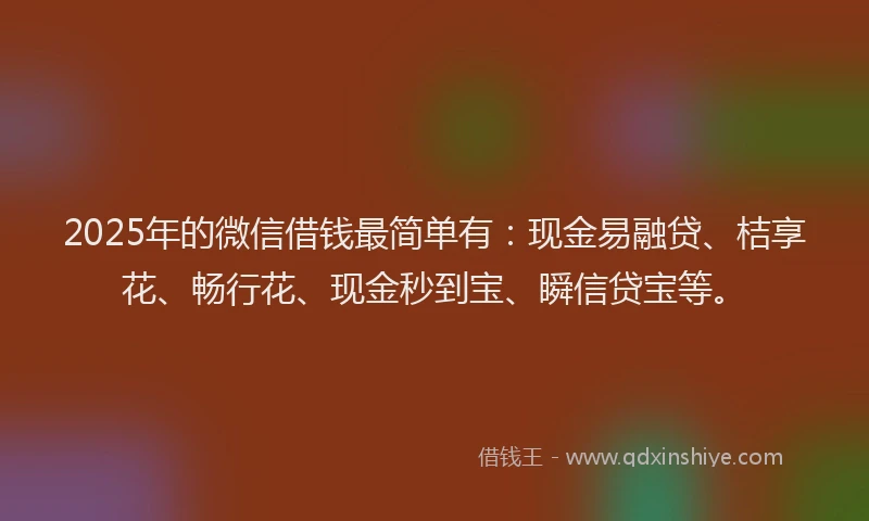 2025年的微信借钱最简单有：现金易融贷、桔享花、畅行花、现金秒到宝、瞬信贷宝等。