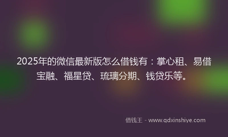 2025年的微信最新版怎么借钱有：掌心租、易借宝融、福星贷、琉璃分期、钱贷乐等。