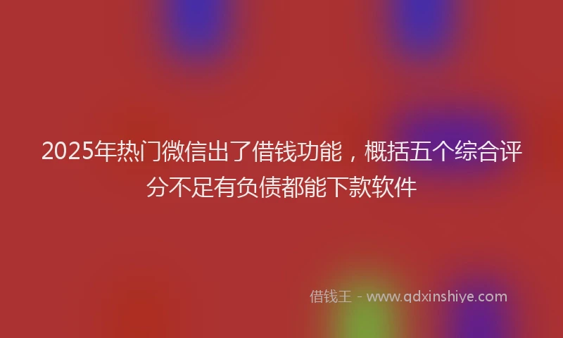 2025年热门微信出了借钱功能，概括五个综合评分不足有负债都能下款软件