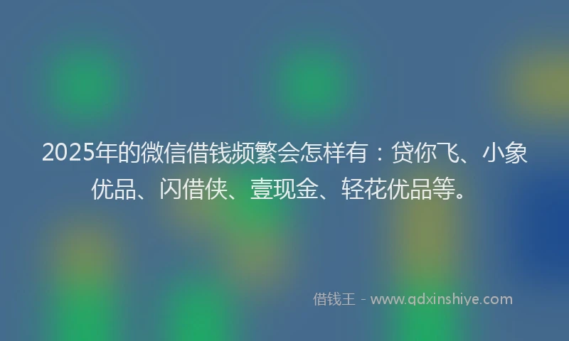 2025年的微信借钱频繁会怎样有：贷你飞、小象优品、闪借侠、壹现金、轻花优品等。