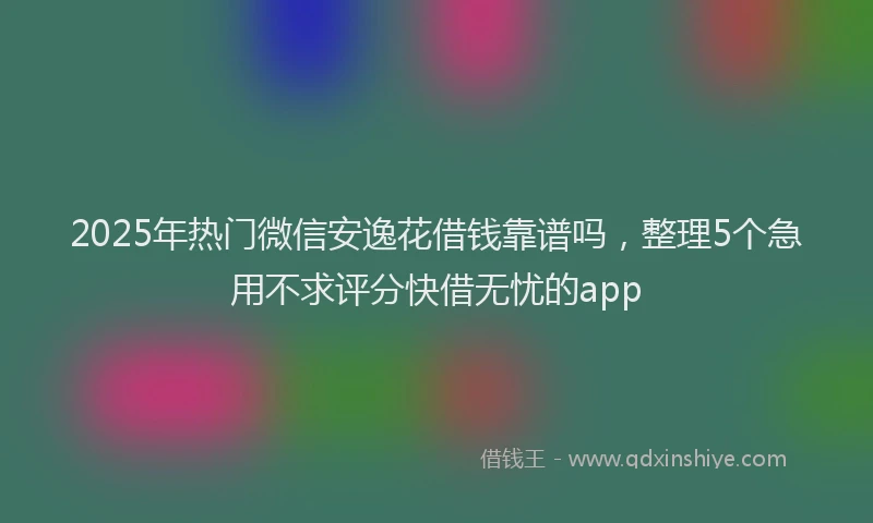 2025年热门微信安逸花借钱靠谱吗，整理5个急用不求评分快借无忧的app