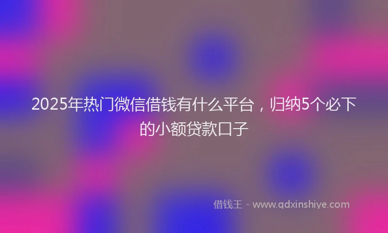 2025年热门微信借钱有什么平台，归纳5个必下的小额贷款口子
