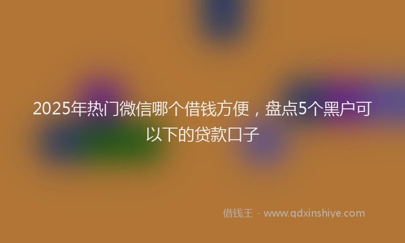 2025年热门微信哪个借钱方便，盘点5个黑户可以下的贷款口子