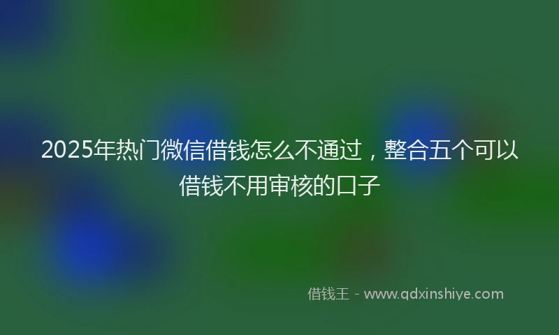 2025年热门微信借钱怎么不通过，整合五个可以借钱不用审核的口子