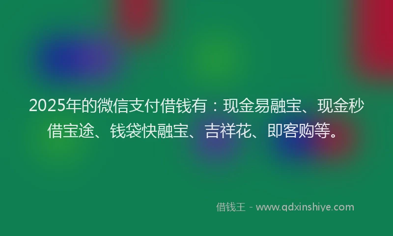 2025年的微信支付借钱有：现金易融宝、现金秒借宝途、钱袋快融宝、吉祥花、即客购等。