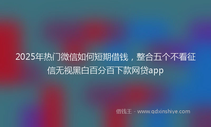 2025年热门微信如何短期借钱，整合五个不看征信无视黑白百分百下款网贷app