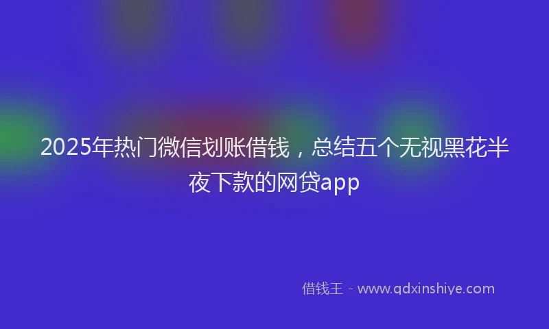 2025年热门微信划账借钱，总结五个无视黑花半夜下款的网贷app