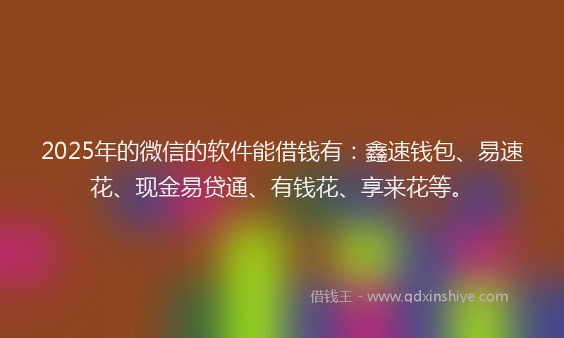 2025年的微信的软件能借钱有：鑫速钱包、易速花、现金易贷通、有钱花、享来花等。