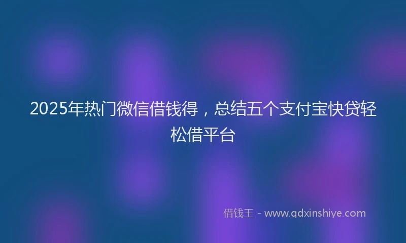 2025年热门微信借钱得，总结五个支付宝快贷轻松借平台