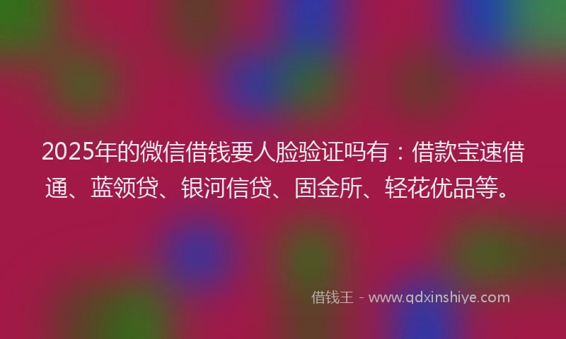 2025年的微信借钱要人脸验证吗有：借款宝速借通、蓝领贷、银河信贷、固金所、轻花优品等。