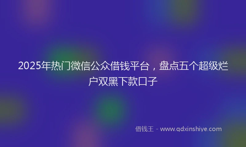 2025年热门微信公众借钱平台，盘点五个超级烂户双黑下款口子