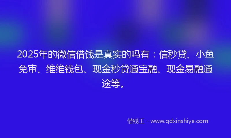 2025年的微信借钱是真实的吗有：信秒贷、小鱼免审、维维钱包、现金秒贷通宝融、现金易融通途等。