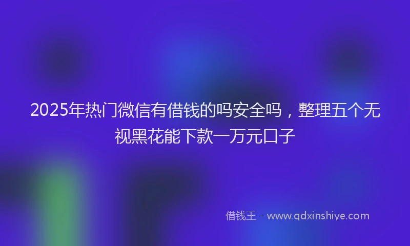 2025年热门微信有借钱的吗安全吗，整理五个无视黑花能下款一万元口子