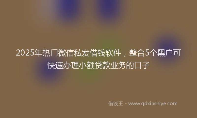 2025年热门微信私发借钱软件，整合5个黑户可快速办理小额贷款业务的口子