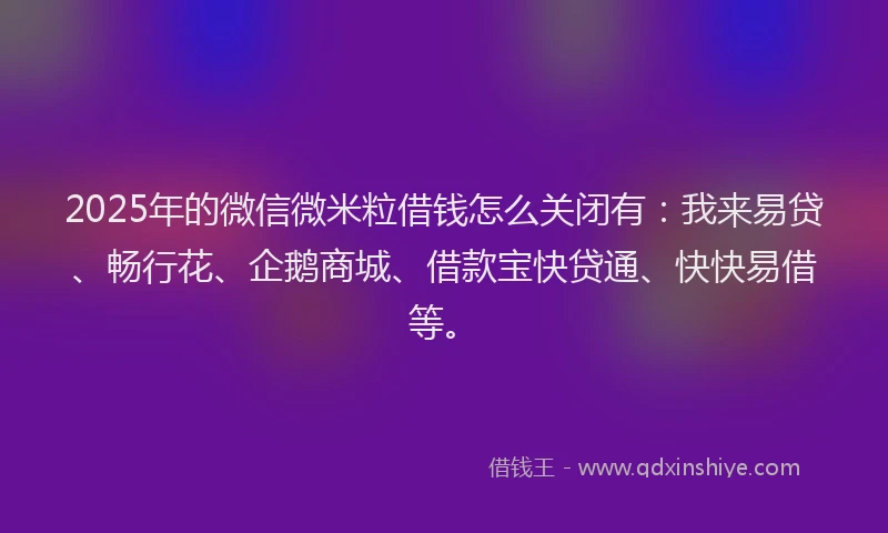 2025年的微信微米粒借钱怎么关闭有：我来易贷、畅行花、企鹅商城、借款宝快贷通、快快易借等。