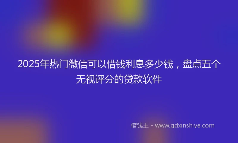 2025年热门微信可以借钱利息多少钱，盘点五个无视评分的贷款软件