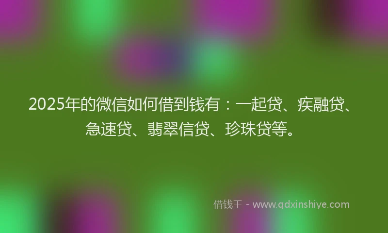 2025年的微信如何借到钱有：一起贷、疾融贷、急速贷、翡翠信贷、珍珠贷等。