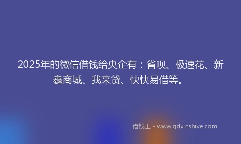 2025年的微信借钱给央企有：省呗、极速花、新鑫商城、我来贷、快快易借等。