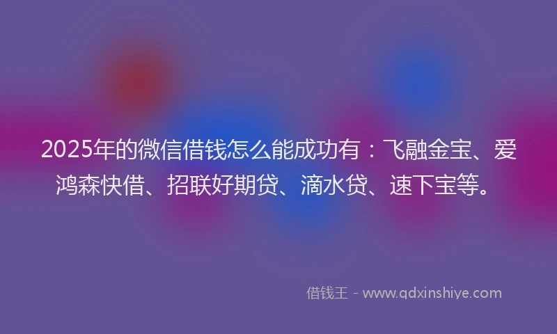 2025年的微信借钱怎么能成功有：飞融金宝、爱鸿森快借、招联好期贷、滴水贷、速下宝等。