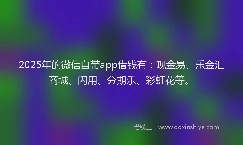 2025年的微信自带app借钱有：现金易、乐金汇商城、闪用、分期乐、彩虹花等。