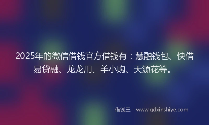 2025年的微信借钱官方借钱有：慧融钱包、快借易贷融、龙龙用、羊小购、天源花等。