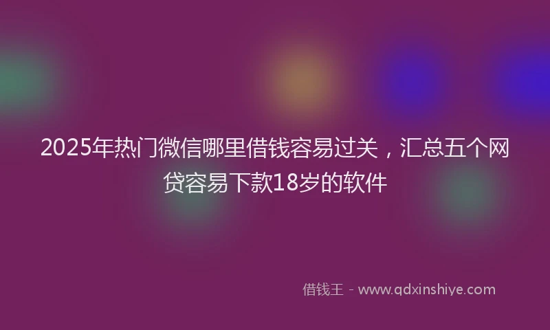 2025年热门微信哪里借钱容易过关，汇总五个网贷容易下款18岁的软件
