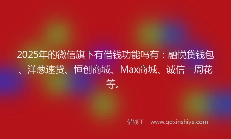 2025年的微信旗下有借钱功能吗有：融悦贷钱包、洋葱速贷、恒创商城、Max商城、诚信一周花等。