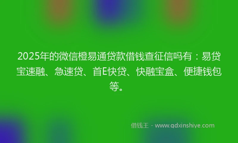 2025年的微信橙易通贷款借钱查征信吗有：易贷宝速融、急速贷、首E快贷、快融宝盒、便捷钱包等。