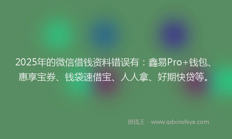 2025年的微信借钱资料错误有：鑫易Pro+钱包、惠享宝券、钱袋速借宝、人人拿、好期快贷等。
