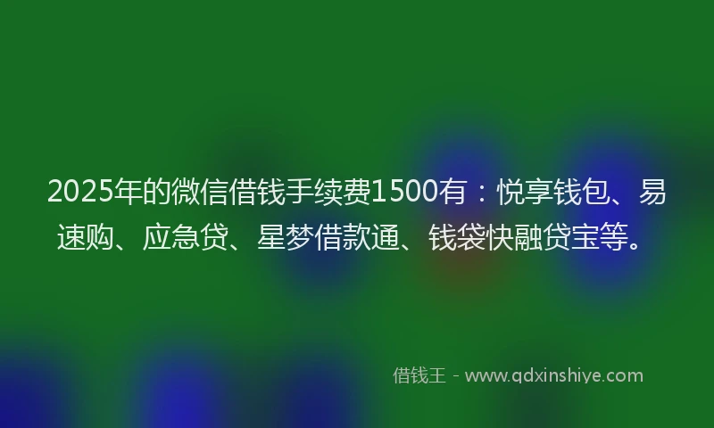 2025年的微信借钱手续费1500有：悦享钱包、易速购、应急贷、星梦借款通、钱袋快融贷宝等。