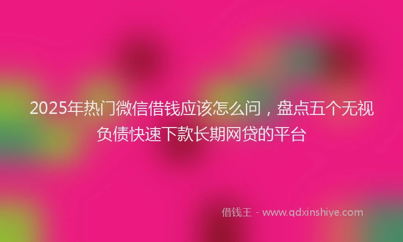 2025年热门微信借钱应该怎么问，盘点五个无视负债快速下款长期网贷的平台
