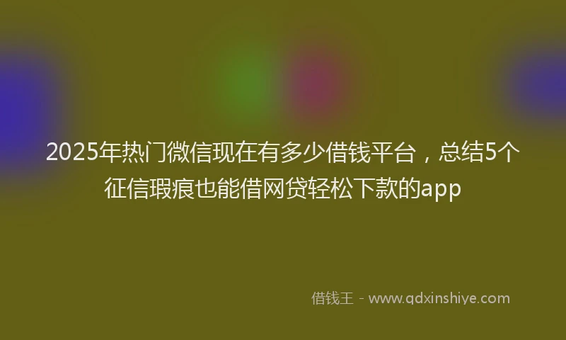2025年热门微信现在有多少借钱平台，总结5个征信瑕疵也能借网贷轻松下款的app