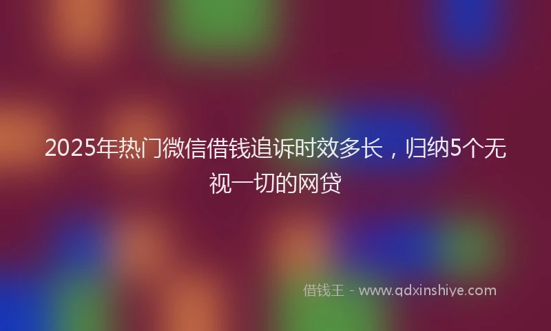 2025年热门微信借钱追诉时效多长，归纳5个无视一切的网贷