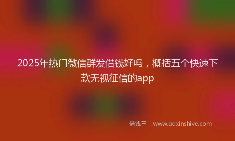 2025年热门微信群发借钱好吗，概括五个快速下款无视征信的app
