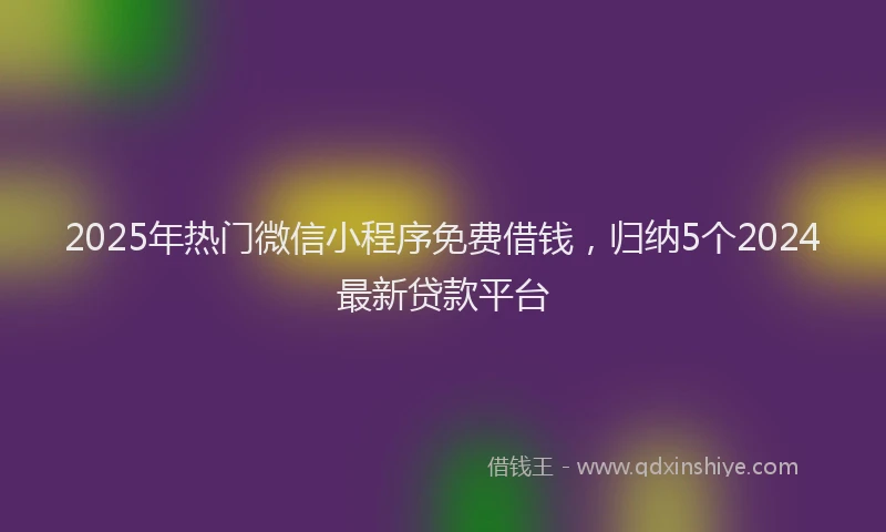 2025年热门微信小程序免费借钱，归纳5个2024最新贷款平台