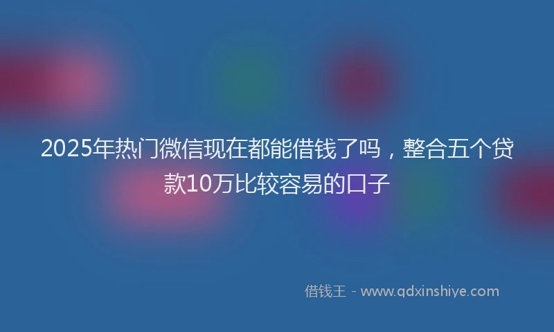 2025年热门微信现在都能借钱了吗，整合五个贷款10万比较容易的口子