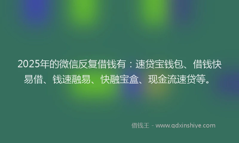 2025年的微信反复借钱有：速贷宝钱包、借钱快易借、钱速融易、快融宝盒、现金流速贷等。