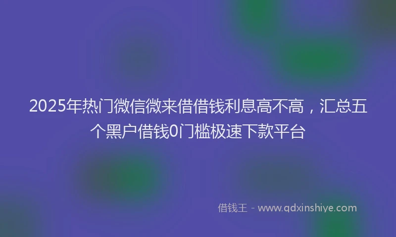 2025年热门微信微来借借钱利息高不高，汇总五个黑户借钱0门槛极速下款平台