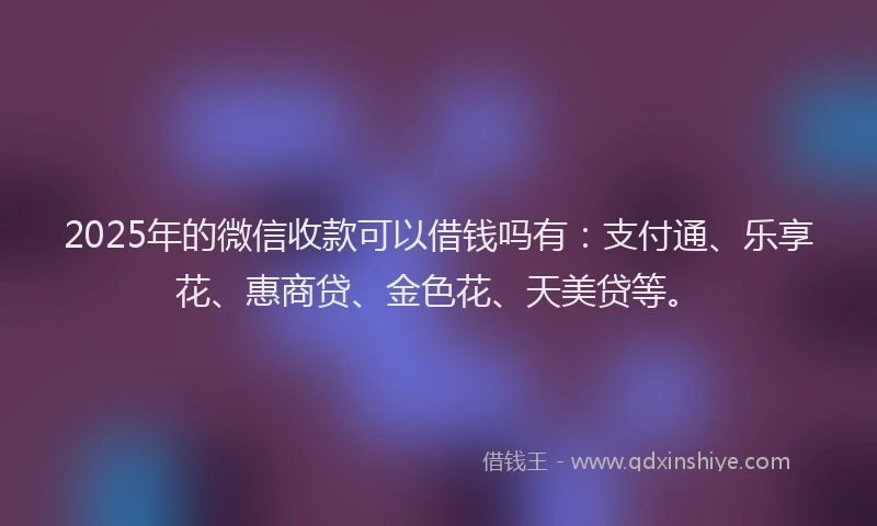 2025年的微信收款可以借钱吗有：支付通、乐享花、惠商贷、金色花、天美贷等。