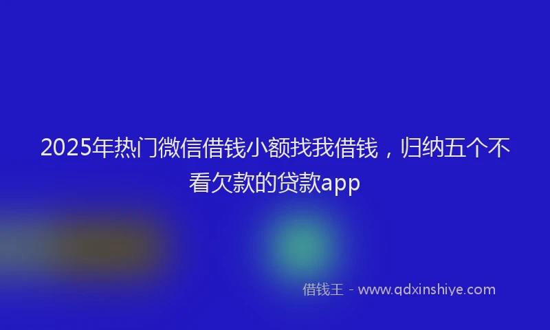 2025年热门微信借钱小额找我借钱，归纳五个不看欠款的贷款app