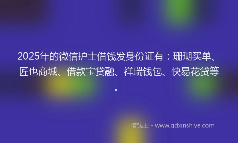 2025年的微信护士借钱发身份证有：珊瑚买单、匠也商城、借款宝贷融、祥瑞钱包、快易花贷等。