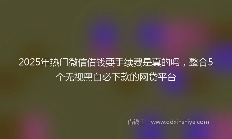2025年热门微信借钱要手续费是真的吗，整合5个无视黑白必下款的网贷平台