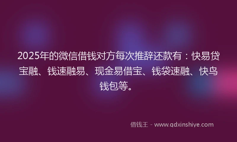 2025年的微信借钱对方每次推辞还款有：快易贷宝融、钱速融易、现金易借宝、钱袋速融、快鸟钱包等。