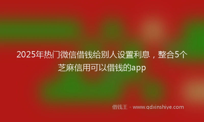 2025年热门微信借钱给别人设置利息，整合5个芝麻信用可以借钱的app