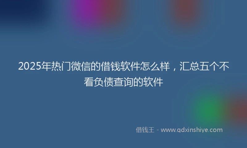2025年热门微信的借钱软件怎么样，汇总五个不看负债查询的软件